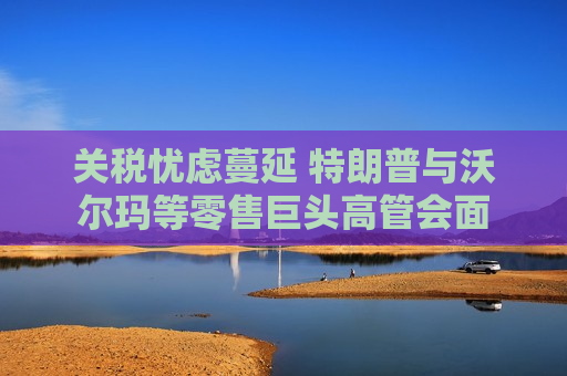 关税忧虑蔓延 特朗普与沃尔玛等零售巨头高管会面