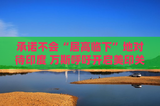 承诺不会“居高临下”地对待印度 万斯呼吁开启美印关系新时代