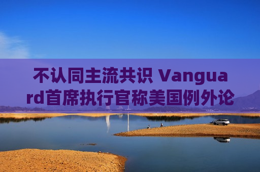 不认同主流共识 Vanguard首席执行官称美国例外论“绝对”尚未见顶