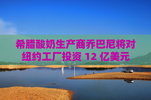 希腊酸奶生产商乔巴尼将对纽约工厂投资 12 亿美元