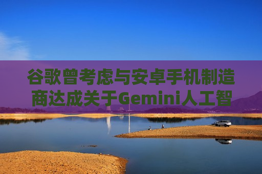 谷歌曾考虑与安卓手机制造商达成关于Gemini人工智能的独家合作协议