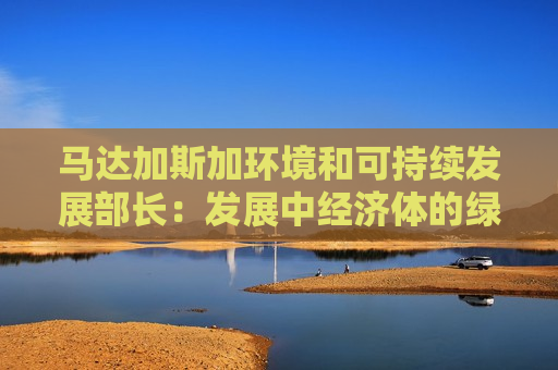 马达加斯加环境和可持续发展部长：发展中经济体的绿色投资，不应仅靠援助