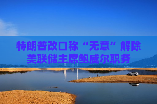 特朗普改口称“无意”解除美联储主席鲍威尔职务