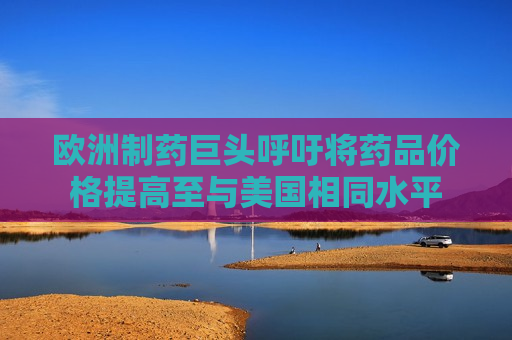 欧洲制药巨头呼吁将药品价格提高至与美国相同水平