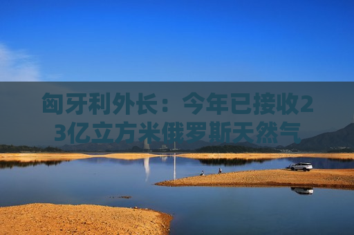 匈牙利外长：今年已接收23亿立方米俄罗斯天然气
