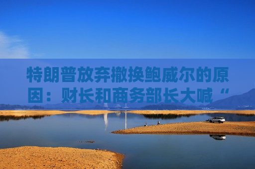 特朗普放弃撤换鲍威尔的原因：财长和商务部长大喊“刀下留人”！