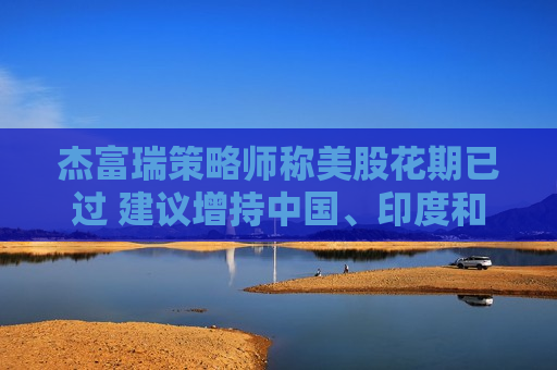 杰富瑞策略师称美股花期已过 建议增持中国、印度和欧洲资产