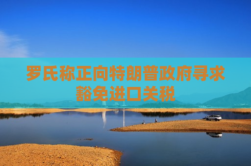 罗氏称正向特朗普 *** 寻求豁免进口关税