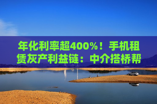 年化利率超400%！手机租赁灰产利益链：中介搭桥帮套现，深藏高利贷陷阱