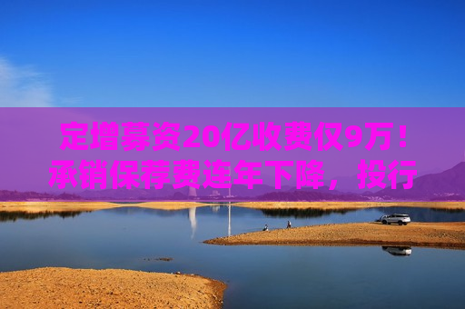 定增募资20亿收费仅9万！承销保荐费连年下降，投行创收更难了