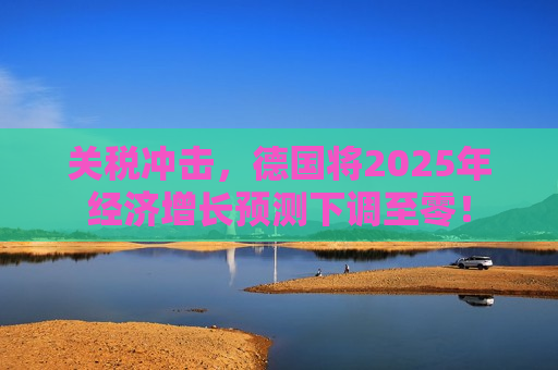 关税冲击，德国将2025年经济增长预测下调至零！