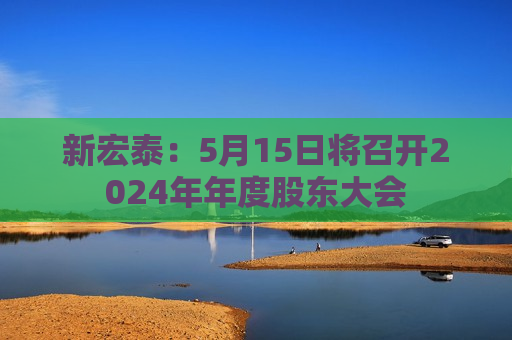 新宏泰：5月15日将召开2024年年度股东大会