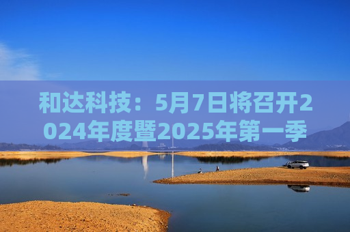 和达科技：5月7日将召开2024年度暨2025年之一季度业绩说明会