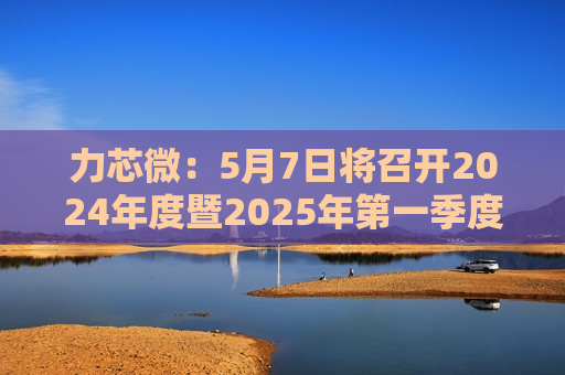 力芯微：5月7日将召开2024年度暨2025年之一季度业绩说明会