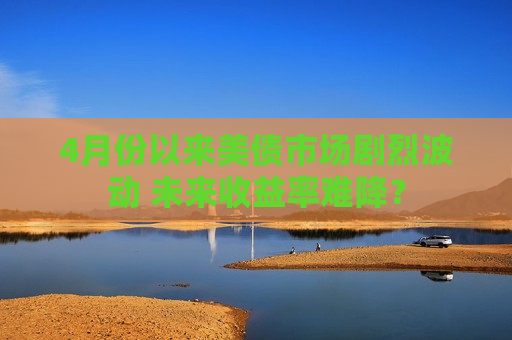4月份以来美债市场剧烈波动 未来收益率难降？