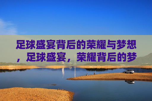 足球盛宴背后的荣耀与梦想，足球盛宴，荣耀背后的梦想之旅，足球盛宴，荣耀背后的梦想之旅