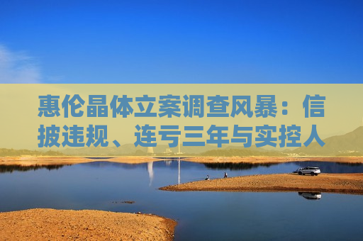 惠伦晶体立案调查风暴：信披违规、连亏三年与实控人控制权 *** 悬疑