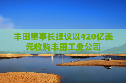 丰田董事长提议以420亿美元收购丰田工业公司