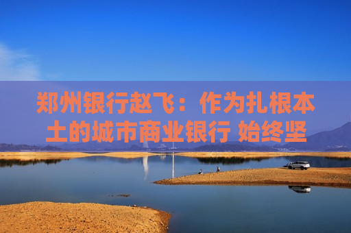 郑州银行赵飞：作为扎根本土的城市商业银行 始终坚持服务地方经济、服务中小企业、服务城乡居民的定位