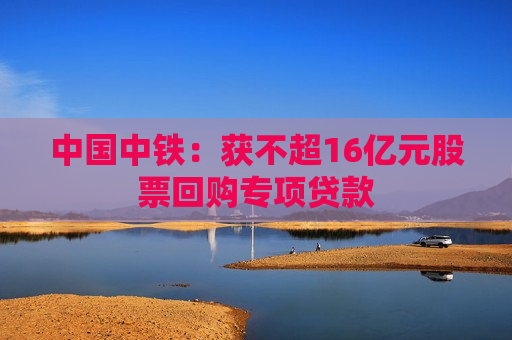 中国中铁：获不超16亿元股票回购专项贷款