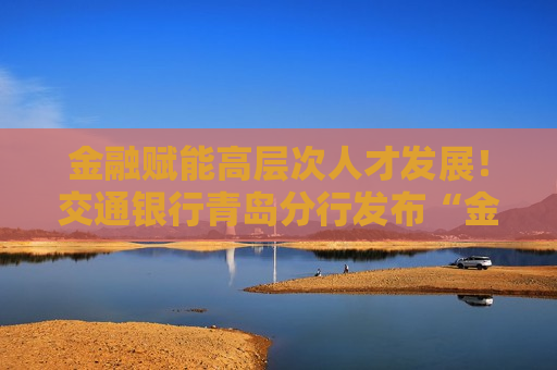 金融赋能高层次人才发展！交通银行青岛分行发布“金融力量赋能高层次人才”服务方案