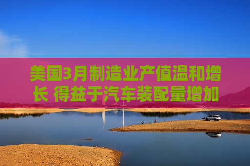 美国3月制造业产值温和增长 得益于汽车装配量增加