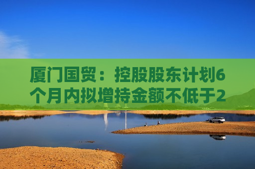 厦门国贸：控股股东计划6个月内拟增持金额不低于2.03亿元且不高于4.05亿元