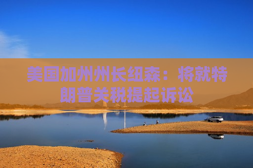 美国加州州长纽森：将就特朗普关税提起诉讼
