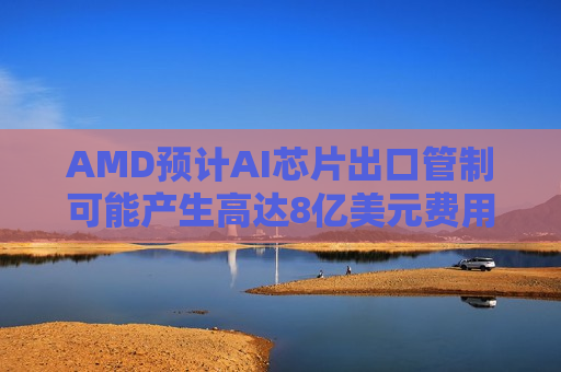 AMD预计AI芯片出口管制可能产生高达8亿美元费用