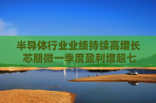 半导体行业业绩持续高增长 芯朋微一季度盈利增超七成
