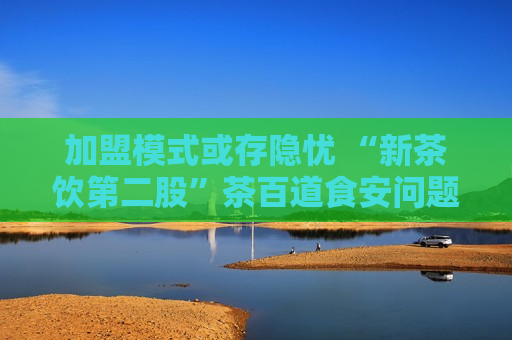加盟模式或存隐忧 “新茶饮第二股”茶百道食安问题频发引关注