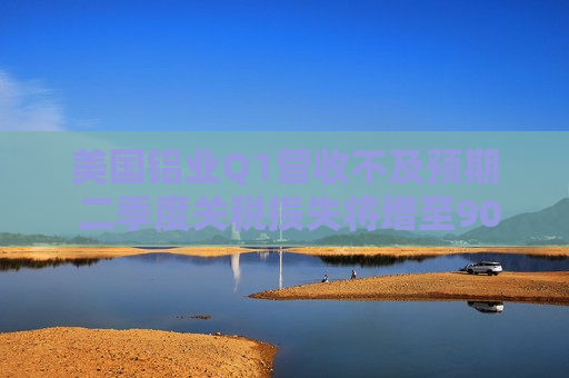 美国铝业Q1营收不及预期 二季度关税损失将增至9000万美元