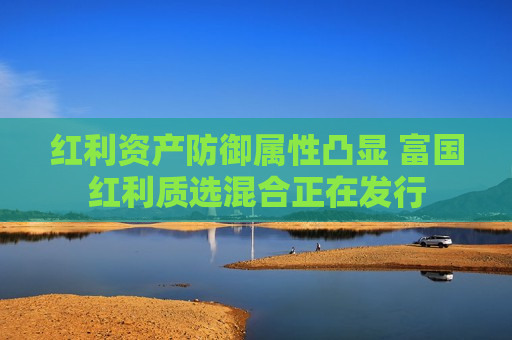 红利资产防御属性凸显 富国红利质选混合正在发行