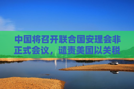 中国将召开联合国安理会非正式会议，谴责美国以关税为霸凌武器，外交部回应