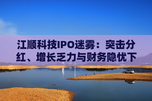 江顺科技IPO迷雾：突击分红、增长乏力与财务隐忧下的资本博弈