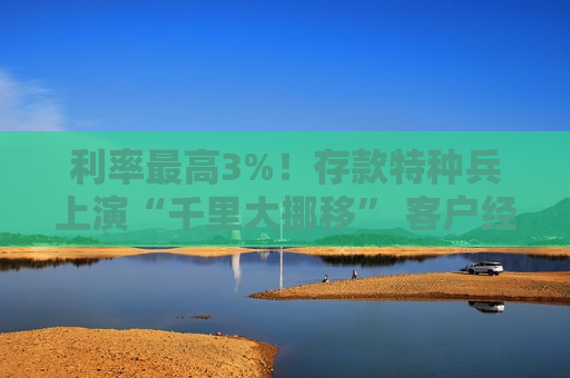 利率更高3%！存款特种兵上演“千里大挪移” 客户经理自掏腰包“抢人”