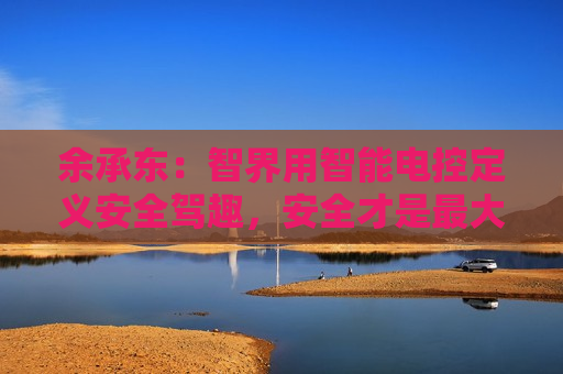 余承东：智界用智能电控定义安全驾趣，安全才是更大的豪华