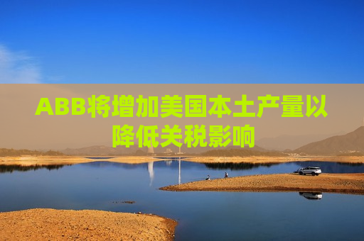 ABB将增加美国本土产量以降低关税影响