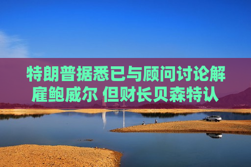 特朗普据悉已与顾问讨论解雇鲍威尔 但财长贝森特认为此举得不偿失