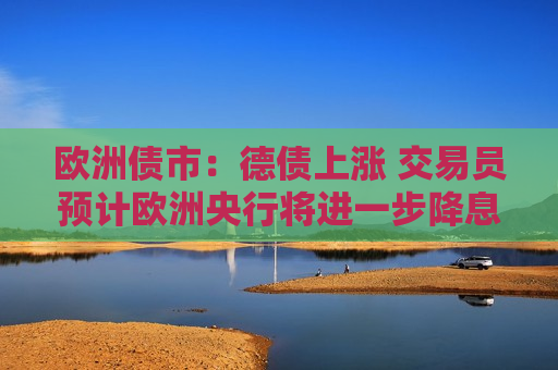 欧洲债市：德债上涨 交易员预计欧洲央行将进一步降息