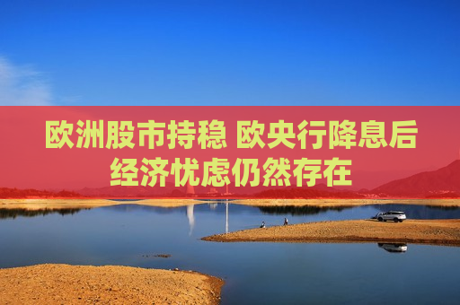 欧洲股市持稳 欧央行降息后经济忧虑仍然存在
