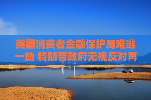 美国消费者金融保护局难逃一劫 特朗普 *** 无视反对再度大幅裁员