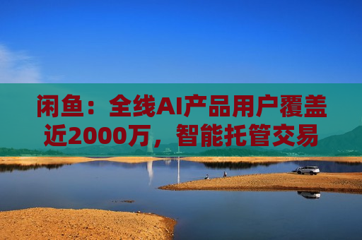 闲鱼：全线AI产品用户覆盖近2000万，智能托管交易额破4亿