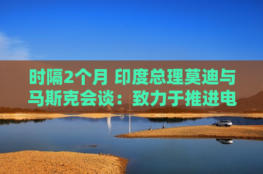 时隔2个月 印度总理莫迪与马斯克会谈：致力于推进电动汽车等领域合作
