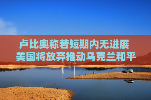卢比奥称若短期内无进展 美国将放弃推动乌克兰和平进程