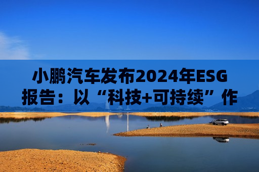 小鹏汽车发布2024年ESG报告：以“科技+可持续”作为发展航向标 探索全生命周期绿色方案