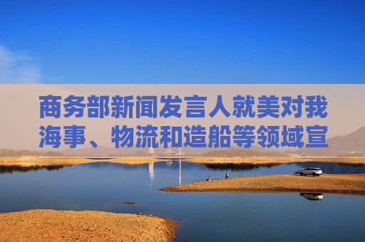 商务部新闻发言人就美对我海事、物流和造船等领域宣布最终措施答记者问