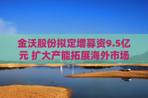 金沃股份拟定增募资9.5亿元 扩大产能拓展海外市场