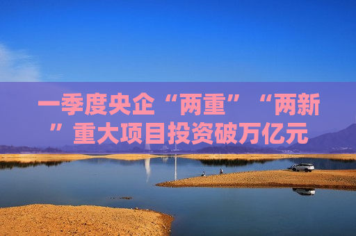 一季度央企“两重”“两新”重大项目投资破万亿元