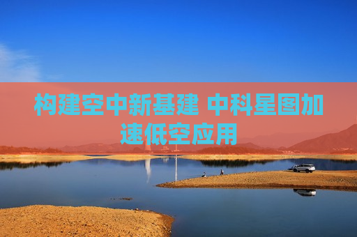 构建空中新基建 中科星图加速低空应用